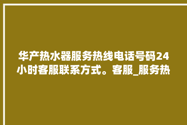 华产热水器服务热线电话号码24小时客服联系方式。客服_服务热线