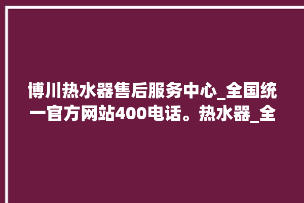 博川热水器售后服务中心_全国统一官方网站400电话。热水器_全国统一