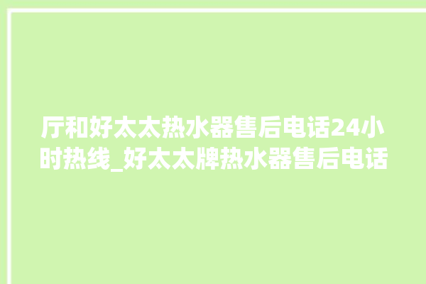 厅和好太太热水器售后电话24小时热线_好太太牌热水器售后电话。热水器_售后