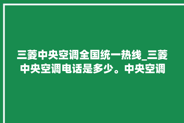 三菱中央空调全国统一热线_三菱中央空调电话是多少。中央空调_全国统一