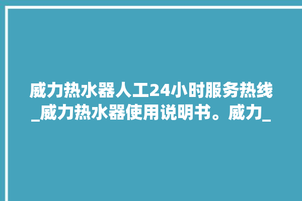 威力热水器人工24小时服务热线_威力热水器使用说明书。威力_热水器