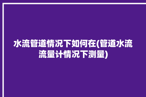 水流管道情况下如何在(管道水流流量计情况下测量)