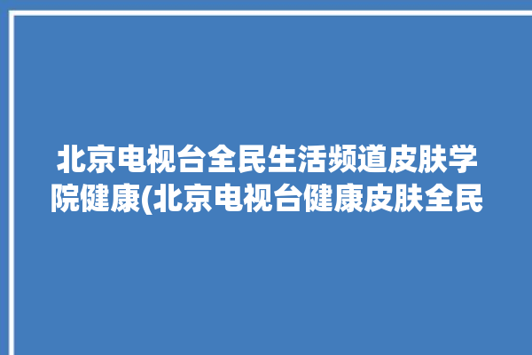 北京电视台全民生活频道皮肤学院健康(北京电视台健康皮肤全民中国)