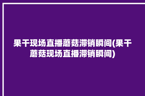 果干现场直播蘑菇滞销瞬间(果干蘑菇现场直播滞销瞬间)