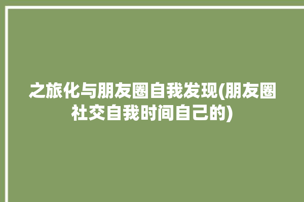 之旅化与朋友圈自我发现(朋友圈社交自我时间自己的)