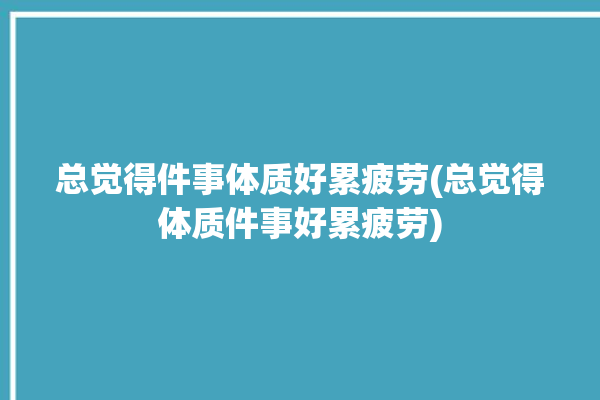 总觉得件事体质好累疲劳(总觉得体质件事好累疲劳)