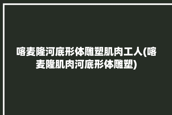 喀麦隆河底形体雕塑肌肉工人(喀麦隆肌肉河底形体雕塑)