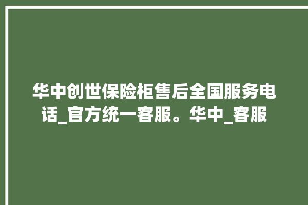 华中创世保险柜售后全国服务电话_官方统一客服。华中_客服