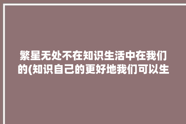 繁星无处不在知识生活中在我们的(知识自己的更好地我们可以生活中)