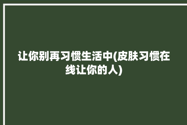 让你别再习惯生活中(皮肤习惯在线让你的人)