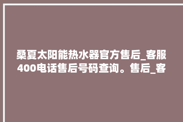 桑夏太阳能热水器官方售后_客服400电话售后号码查询。售后_客服