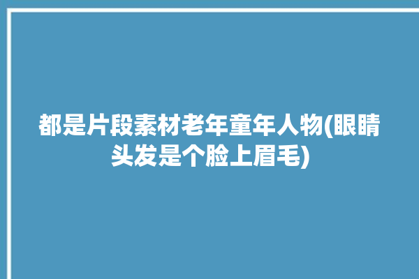 都是片段素材老年童年人物(眼睛头发是个脸上眉毛)