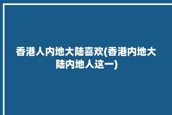 香港人内地大陆喜欢(香港内地大陆内地人这一)