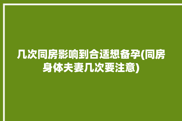 几次同房影响到合适想备孕(同房身体夫妻几次要注意)