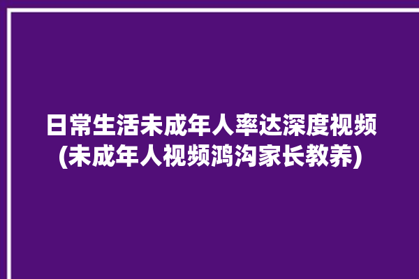 日常生活未成年人率达深度视频(未成年人视频鸿沟家长教养)