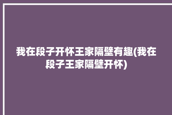 我在段子开怀王家隔壁有趣(我在段子王家隔壁开怀)