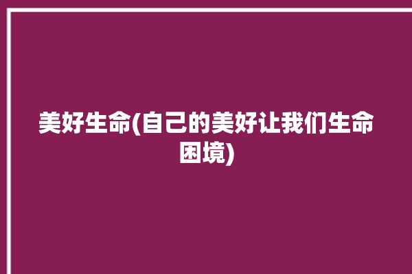 美好生命(自己的美好让我们生命困境)