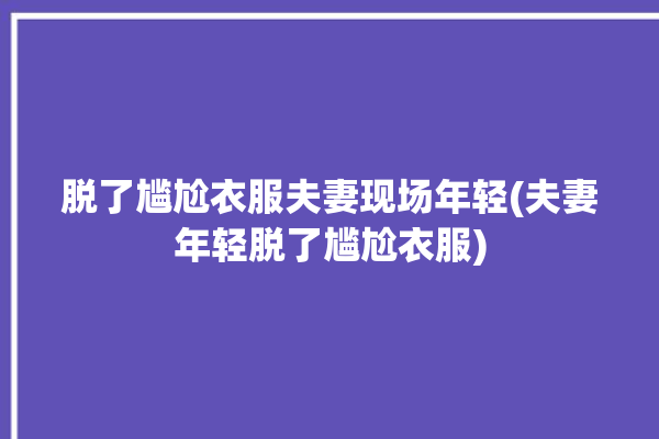 脱了尴尬衣服夫妻现场年轻(夫妻年轻脱了尴尬衣服)