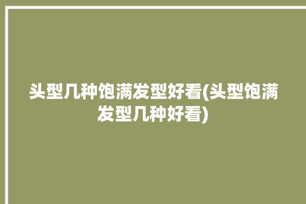 头型几种饱满发型好看(头型饱满发型几种好看)