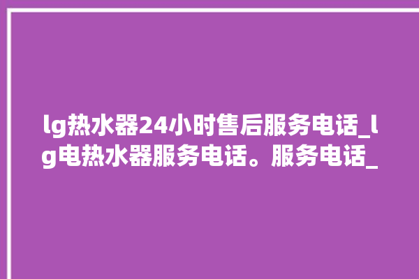 lg热水器24小时售后服务电话_lg电热水器服务电话。服务电话_热水器