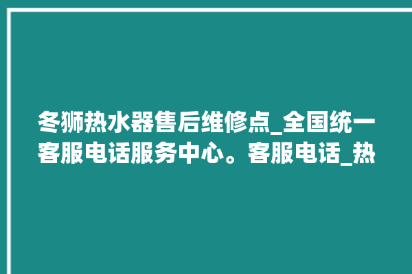 冬狮热水器售后维修点_全国统一客服电话服务中心。客服电话_热水器