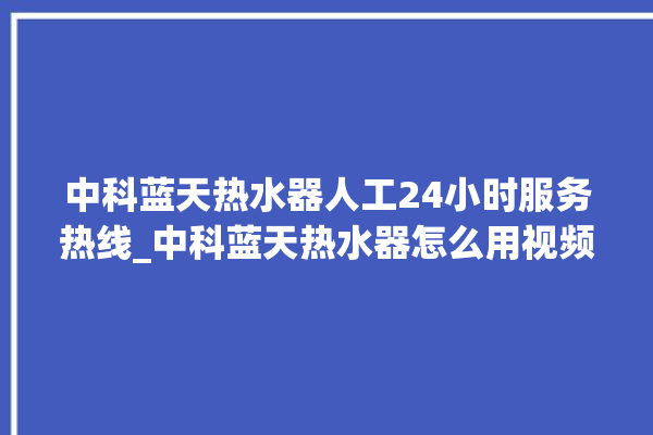 中科蓝天热水器人工24小时服务热线_中科蓝天热水器怎么用视频教程。热水器_中科