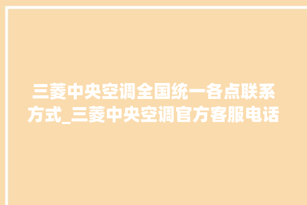 三菱中央空调全国统一各点联系方式_三菱中央空调官方客服电话。中央空调_客服电话