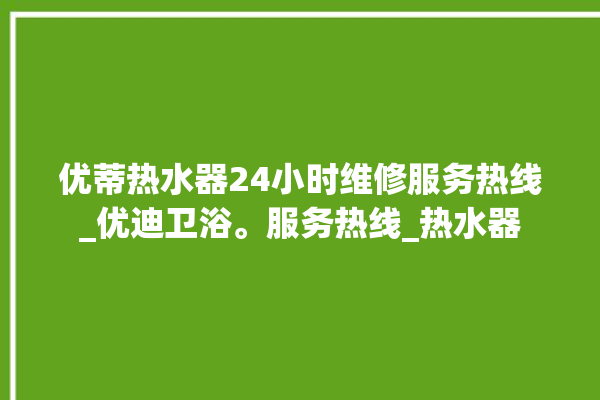 优蒂热水器24小时维修服务热线_优迪卫浴。服务热线_热水器