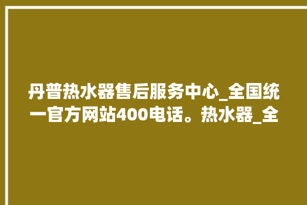 丹普热水器售后服务中心_全国统一官方网站400电话。热水器_全国统一