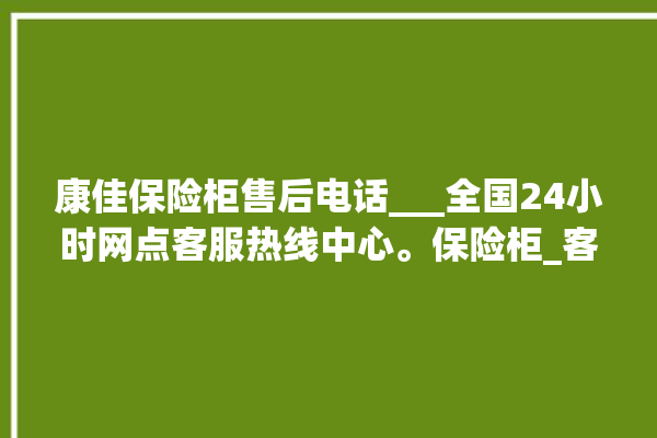 康佳保险柜售后电话___全国24小时网点客服热线中心。保险柜_客服热线