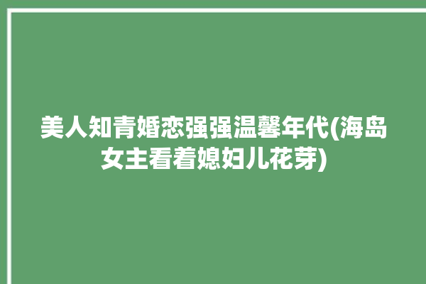 美人知青婚恋强强温馨年代(海岛女主看着媳妇儿花芽)