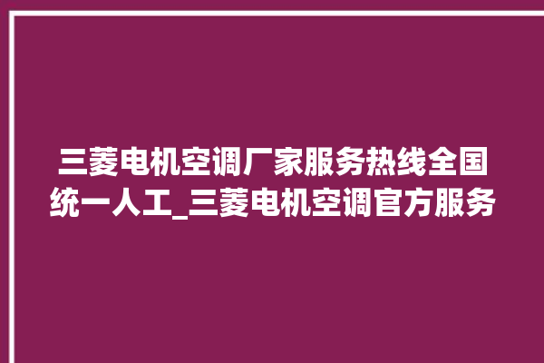 三菱电机空调厂家服务热线全国统一人工_三菱电机空调官方服务电话。空调_三菱电机