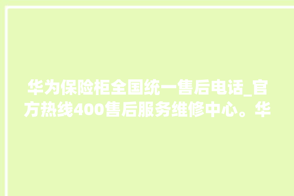 华为保险柜全国统一售后电话_官方热线400售后服务维修中心。华为_保险柜