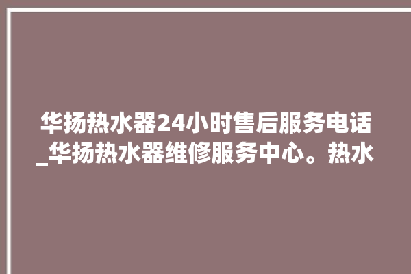 华扬热水器24小时售后服务电话_华扬热水器维修服务中心。热水器_服务电话