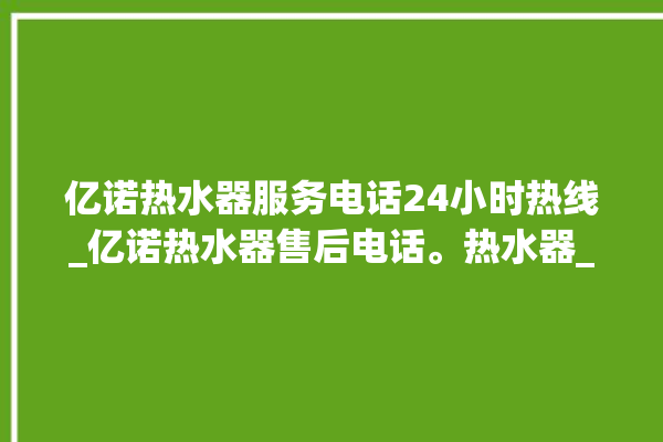 亿诺热水器服务电话24小时热线_亿诺热水器售后电话。热水器_服务电话