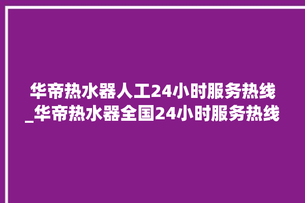 华帝热水器人工24小时服务热线_华帝热水器全国24小时服务热线。服务热线_热水器