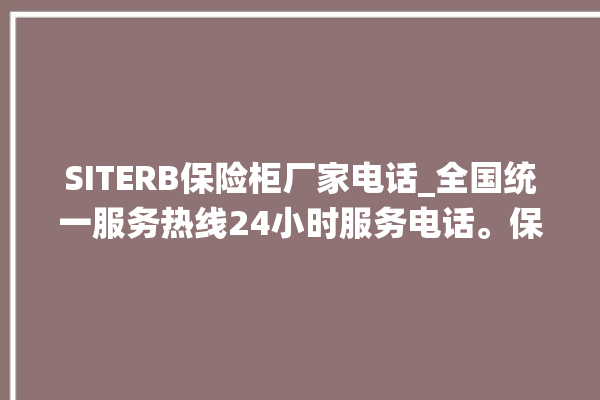 SITERB保险柜厂家电话_全国统一服务热线24小时服务电话。保险柜_服务热线