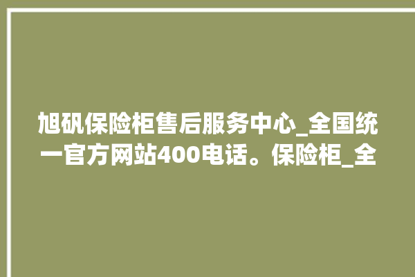 旭矾保险柜售后服务中心_全国统一官方网站400电话。保险柜_全国统一