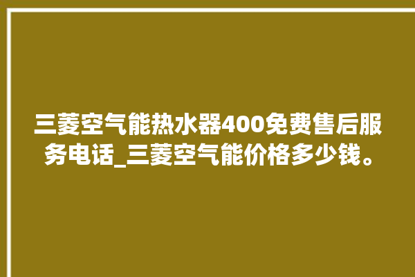 三菱空气能热水器400免费售后服务电话_三菱空气能价格多少钱。空气_多少钱