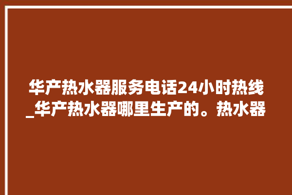 华产热水器服务电话24小时热线_华产热水器哪里生产的。热水器_服务电话