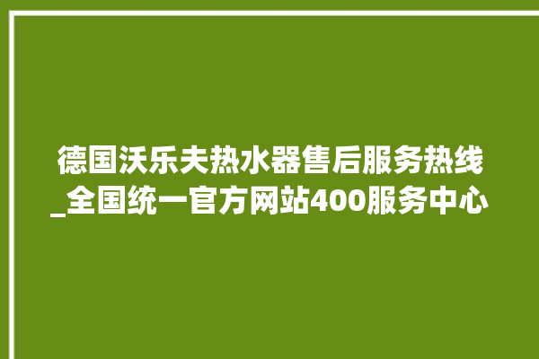 德国沃乐夫热水器售后服务热线_全国统一官方网站400服务中心。德国_服务热线