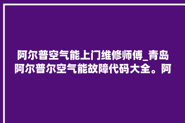 阿尔普空气能上门维修师傅_青岛阿尔普尔空气能故障代码大全。阿尔_普尔