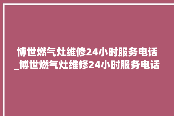 博世燃气灶维修24小时服务电话_博世燃气灶维修24小时服务电话号码。博世_燃气灶