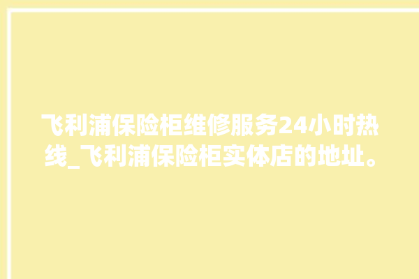 飞利浦保险柜维修服务24小时热线_飞利浦保险柜实体店的地址。飞利浦_保险柜