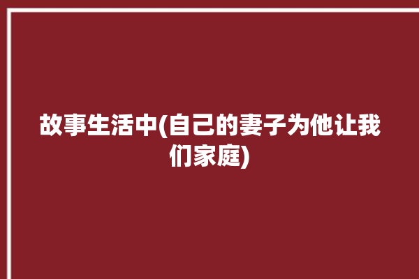 故事生活中(自己的妻子为他让我们家庭)