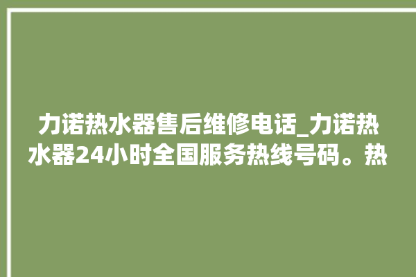 力诺热水器售后维修电话_力诺热水器24小时全国服务热线号码。热水器_力诺