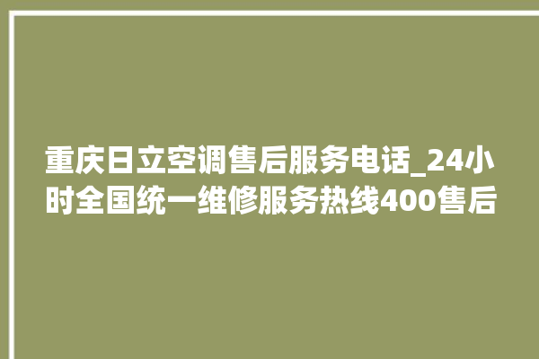 重庆日立空调售后服务电话_24小时全国统一维修服务热线400售后电话。日立_售后