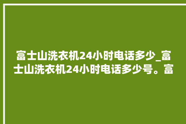 富士山洗衣机24小时电话多少_富士山洗衣机24小时电话多少号。富士山_洗衣机