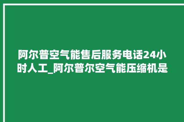 阿尔普空气能售后服务电话24小时人工_阿尔普尔空气能压缩机是什么牌子的。阿尔_普尔