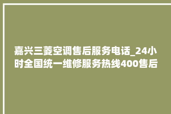 嘉兴三菱空调售后服务电话_24小时全国统一维修服务热线400售后电话。售后_嘉兴